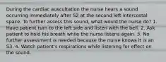 During the cardiac auscultation the nurse hears a sound occurring immediately after S2 at the second left intercostal space. To further assess this sound, what would the nurse do? 1. Have patient turn to the left side and listen with the bell. 2. Ask patient to hold his breath while the nurse listens again. 3. No further assessment is needed because the nurse knows it is an S3. 4. Watch patient's respirations while listening for effect on the sound.