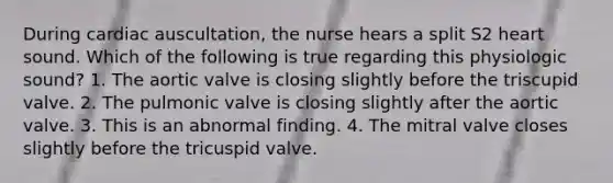 During cardiac auscultation, the nurse hears a split S2 heart sound. Which of the following is true regarding this physiologic sound? 1. The aortic valve is closing slightly before the triscupid valve. 2. The pulmonic valve is closing slightly after the aortic valve. 3. This is an abnormal finding. 4. The mitral valve closes slightly before the tricuspid valve.