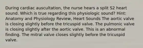 During cardiac auscultation, the nurse hears a split S2 heart sound. Which is true regarding this physiologic sound? Hint: Anatomy and Physiology Review, Heart Sounds The aortic valve is closing slightly before the tricuspid valve. The pulmonic valve is closing slightly after the aortic valve. This is an abnormal finding. The mitral valve closes slightly before the tricuspid valve.