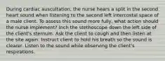 During cardiac auscultation, the nurse hears a split in the second heart sound when listening to the second left intercostal space of a male client. To assess this sound more fully, what action should the nurse implement? Inch the stethoscope down the left side of the client's sternum. Ask the client to cough and then listen at the site again. Instruct client to hold his breath so the sound is clearer. Listen to the sound while observing the client's respirations.