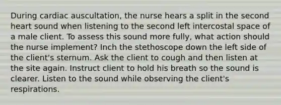 During cardiac auscultation, the nurse hears a split in the second heart sound when listening to the second left intercostal space of a male client. To assess this sound more fully, what action should the nurse implement? Inch the stethoscope down the left side of the client's sternum. Ask the client to cough and then listen at the site again. Instruct client to hold his breath so the sound is clearer. Listen to the sound while observing the client's respirations.