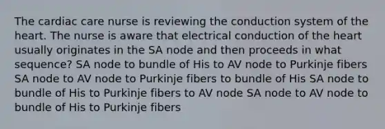 The cardiac care nurse is reviewing the conduction system of the heart. The nurse is aware that electrical conduction of the heart usually originates in the SA node and then proceeds in what sequence? SA node to bundle of His to AV node to Purkinje fibers SA node to AV node to Purkinje fibers to bundle of His SA node to bundle of His to Purkinje fibers to AV node SA node to AV node to bundle of His to Purkinje fibers