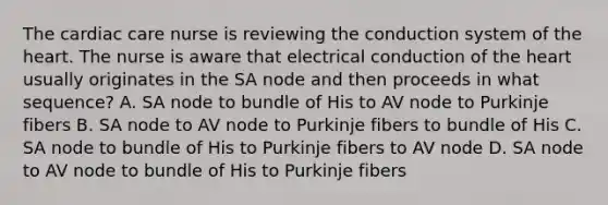 The cardiac care nurse is reviewing the conduction system of the heart. The nurse is aware that electrical conduction of the heart usually originates in the SA node and then proceeds in what sequence? A. SA node to bundle of His to AV node to Purkinje fibers B. SA node to AV node to Purkinje fibers to bundle of His C. SA node to bundle of His to Purkinje fibers to AV node D. SA node to AV node to bundle of His to Purkinje fibers