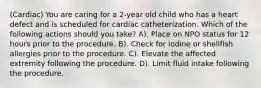 (Cardiac) You are caring for a 2-year old child who has a heart defect and is scheduled for cardiac catheterization. Which of the following actions should you take? A). Place on NPO status for 12 hours prior to the procedure. B). Check for iodine or shellfish allergies prior to the procedure. C). Elevate the affected extremity following the procedure. D). Limit fluid intake following the procedure.