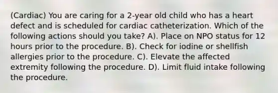 (Cardiac) You are caring for a 2-year old child who has a heart defect and is scheduled for cardiac catheterization. Which of the following actions should you take? A). Place on NPO status for 12 hours prior to the procedure. B). Check for iodine or shellfish allergies prior to the procedure. C). Elevate the affected extremity following the procedure. D). Limit fluid intake following the procedure.