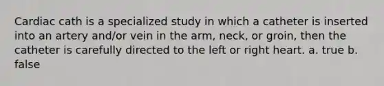 Cardiac cath is a specialized study in which a catheter is inserted into an artery and/or vein in the arm, neck, or groin, then the catheter is carefully directed to the left or right heart. a. true b. false