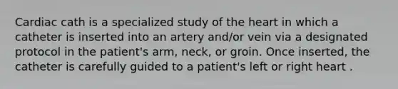 Cardiac cath is a specialized study of the heart in which a catheter is inserted into an artery and/or vein via a designated protocol in the patient's arm, neck, or groin. Once inserted, the catheter is carefully guided to a patient's left or right heart .