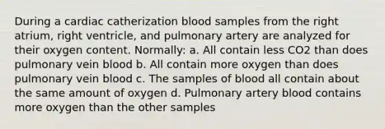 During a cardiac catherization blood samples from the right atrium, right ventricle, and pulmonary artery are analyzed for their oxygen content. Normally: a. All contain less CO2 than does pulmonary vein blood b. All contain more oxygen than does pulmonary vein blood c. The samples of blood all contain about the same amount of oxygen d. Pulmonary artery blood contains more oxygen than the other samples