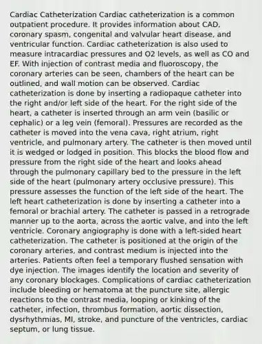 Cardiac Catheterization Cardiac catheterization is a common outpatient procedure. It provides information about CAD, coronary spasm, congenital and valvular heart disease, and ventricular function. Cardiac catheterization is also used to measure intracardiac pressures and O2 levels, as well as CO and EF. With injection of contrast media and fluoroscopy, <a href='https://www.questionai.com/knowledge/kUSHhCSdkt-the-corona' class='anchor-knowledge'>the corona</a>ry arteries can be seen, chambers of <a href='https://www.questionai.com/knowledge/kya8ocqc6o-the-heart' class='anchor-knowledge'>the heart</a> can be outlined, and wall motion can be observed. Cardiac catheterization is done by inserting a radiopaque catheter into the right and/or left side of the heart. For the right side of the heart, a catheter is inserted through an arm vein (basilic or cephalic) or a leg vein (femoral). Pressures are recorded as the catheter is moved into the vena cava, right atrium, right ventricle, and pulmonary artery. The catheter is then moved until it is wedged or lodged in position. This blocks <a href='https://www.questionai.com/knowledge/k7oXMfj7lk-the-blood' class='anchor-knowledge'>the blood</a> flow and pressure from the right side of the heart and looks ahead through the pulmonary capillary bed to the pressure in the left side of the heart (pulmonary artery occlusive pressure). This pressure assesses the function of the left side of the heart. The left heart catheterization is done by inserting a catheter into a femoral or brachial artery. The catheter is passed in a retrograde manner up to the aorta, across the aortic valve, and into the left ventricle. Coronary angiography is done with a left-sided heart catheterization. The catheter is positioned at the origin of the coronary arteries, and contrast medium is injected into the arteries. Patients often feel a temporary flushed sensation with dye injection. The images identify the location and severity of any coronary blockages. Complications of cardiac catheterization include bleeding or hematoma at the puncture site, allergic reactions to the contrast media, looping or kinking of the catheter, infection, thrombus formation, aortic dissection, dysrhythmias, MI, stroke, and puncture of the ventricles, cardiac septum, or lung tissue.