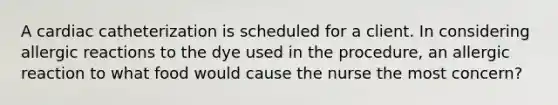 A cardiac catheterization is scheduled for a client. In considering allergic reactions to the dye used in the procedure, an allergic reaction to what food would cause the nurse the most concern?