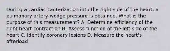 During a cardiac cauterization into the right side of the heart, a pulmonary artery wedge pressure is obtained. What is the purpose of this measurement? A. Determine efficiency of the right heart contraction B. Assess function of the left side of the heart C. Identify coronary lesions D. Measure the heart's afterload