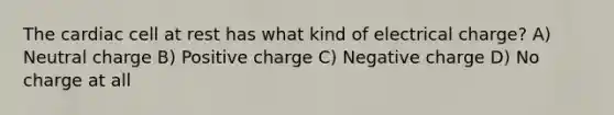 The cardiac cell at rest has what kind of electrical charge? A) Neutral charge B) Positive charge C) Negative charge D) No charge at all