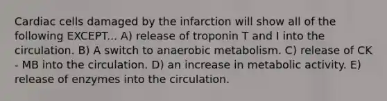 Cardiac cells damaged by the infarction will show all of the following EXCEPT... A) release of troponin T and I into the circulation. B) A switch to anaerobic metabolism. C) release of CK - MB into the circulation. D) an increase in metabolic activity. E) release of enzymes into the circulation.