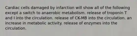 Cardiac cells damaged by infarction will show all of the following except a switch to anaerobic metabolism. release of troponin T and I into the circulation. release of CK-MB into the circulation. an increase in metabolic activity. release of enzymes into the circulation.