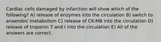 Cardiac cells damaged by infarction will show which of the following? A) release of enzymes into the circulation B) switch to anaerobic metabolism C) release of CK-MB into the circulation D) release of troponin T and I into the circulation E) All of the answers are correct.