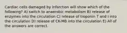 Cardiac cells damaged by infarction will show which of the following? A) switch to anaerobic metabolism B) release of enzymes into the circulation C) release of troponin T and I into the circulation D) release of CK-MB into the circulation E) All of the answers are correct.