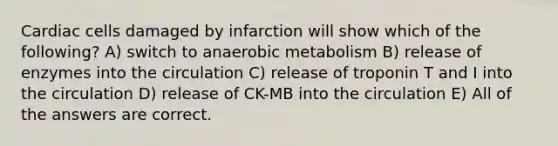 Cardiac cells damaged by infarction will show which of the following? A) switch to anaerobic metabolism B) release of enzymes into the circulation C) release of troponin T and I into the circulation D) release of CK-MB into the circulation E) All of the answers are correct.