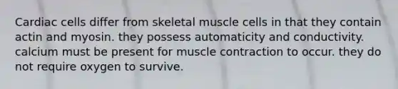 Cardiac cells differ from skeletal muscle cells in that they contain actin and myosin. they possess automaticity and conductivity. calcium must be present for muscle contraction to occur. they do not require oxygen to survive.