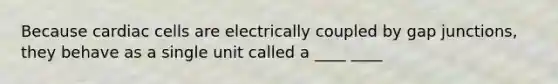 Because cardiac cells are electrically coupled by gap junctions, they behave as a single unit called a ____ ____