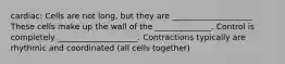 cardiac: Cells are not long, but they are ____________________ These cells make up the wall of the ______________. Control is completely ____________________. Contractions typically are rhythmic and coordinated (all cells together)