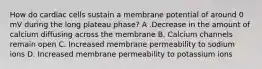 How do cardiac cells sustain a membrane potential of around 0 mV during the long plateau phase? A .Decrease in the amount of calcium diffusing across the membrane B. Calcium channels remain open C. Increased membrane permeability to sodium ions D. Increased membrane permeability to potassium ions