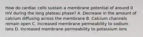 How do cardiac cells sustain a membrane potential of around 0 mV during the long plateau phase? A .Decrease in the amount of calcium diffusing across the membrane B. Calcium channels remain open C. Increased membrane permeability to sodium ions D. Increased membrane permeability to potassium ions