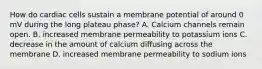 How do cardiac cells sustain a membrane potential of around 0 mV during the long plateau phase? A. Calcium channels remain open. B. increased membrane permeability to potassium ions C. decrease in the amount of calcium diffusing across the membrane D. increased membrane permeability to sodium ions