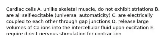 Cardiac cells A. unlike skeletal muscle, do not exhibit striations B. are all self-excitable (universal automaticity) C. are electrically coupled to each other through gap junctions D. release large volumes of Ca ions into the intercellular fluid upon excitation E. require direct nervous stimulation for contraction