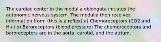 The cardiac center in the medulla oblongata initiates the autonomic nervous system. The medulla then receives information from: (this is a reflex) a) Chemoreceptors (CO2 and H+) b) Baroreceptors (blood pressure) The chemoreceptors and baroreceptors are in the aorta, carotid, and the atrium.