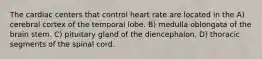 The cardiac centers that control heart rate are located in the A) cerebral cortex of the temporal lobe. B) medulla oblongata of the brain stem. C) pituitary gland of the diencephalon. D) thoracic segments of the spinal cord.