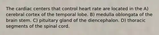 The cardiac centers that control heart rate are located in the A) cerebral cortex of the temporal lobe. B) medulla oblongata of the brain stem. C) pituitary gland of the diencephalon. D) thoracic segments of the spinal cord.