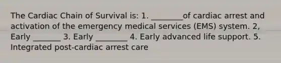 The Cardiac Chain of Survival is: 1. ________of cardiac arrest and activation of the emergency medical services (EMS) system. 2, Early _______ 3. Early ________ 4. Early advanced life support. 5. Integrated post-cardiac arrest care