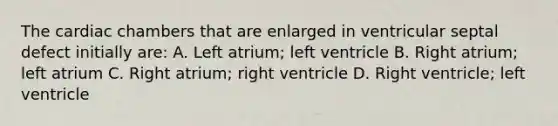 The cardiac chambers that are enlarged in ventricular septal defect initially are: A. Left atrium; left ventricle B. Right atrium; left atrium C. Right atrium; right ventricle D. Right ventricle; left ventricle