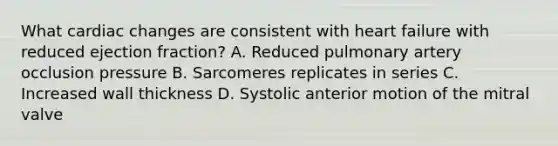 What cardiac changes are consistent with heart failure with reduced ejection fraction? A. Reduced pulmonary artery occlusion pressure B. Sarcomeres replicates in series C. Increased wall thickness D. Systolic anterior motion of the mitral valve