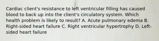 Cardiac client's resistance to left ventricular filling has caused blood to back up into the client's circulatory system. Which health problem is likely to result? A. Acute pulmonary edema B. Right-sided heart failure C. Right ventricular hypertrophy D. Left-sided heart failure