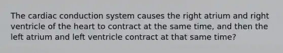 The cardiac conduction system causes the right atrium and right ventricle of the heart to contract at the same time, and then the left atrium and left ventricle contract at that same time?