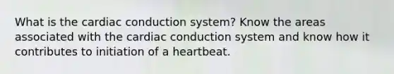 What is the <a href='https://www.questionai.com/knowledge/km9HYGGeec-cardiac-conduction' class='anchor-knowledge'>cardiac conduction</a> system? Know the areas associated with the cardiac conduction system and know how it contributes to initiation of a heartbeat.