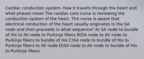 Cardiac conduction system- how it travels through the heart and what phases mean The cardiac care nurse is reviewing the conduction system of the heart. The nurse is aware that electrical conduction of the heart usually originates in the SA node and then proceeds in what sequence? A) SA node to bundle of His to AV node to Purkinje fibers B)SA node to AV node to Purkinje fibers to bundle of His C)SA node to bundle of His to Purkinje fibers to AV node D)SA node to AV node to bundle of His to Purkinje fibers