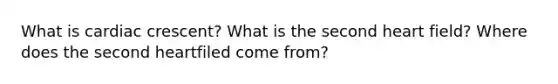 What is cardiac crescent? What is the second heart field? Where does the second heartfiled come from?