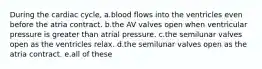 During the cardiac cycle, a.blood flows into the ventricles even before the atria contract. b.the AV valves open when ventricular pressure is greater than atrial pressure. c.the semilunar valves open as the ventricles relax. d.the semilunar valves open as the atria contract. e.all of these