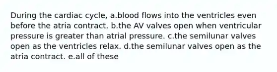 During the cardiac cycle, a.blood flows into the ventricles even before the atria contract. b.the AV valves open when ventricular pressure is greater than atrial pressure. c.the semilunar valves open as the ventricles relax. d.the semilunar valves open as the atria contract. e.all of these