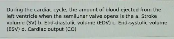 During <a href='https://www.questionai.com/knowledge/k7EXTTtF9x-the-cardiac-cycle' class='anchor-knowledge'>the cardiac cycle</a>, the amount of blood ejected from the left ventricle when the semilunar valve opens is the a. Stroke volume (SV) b. End-diastolic volume (EDV) c. End-systolic volume (ESV) d. <a href='https://www.questionai.com/knowledge/kyxUJGvw35-cardiac-output' class='anchor-knowledge'>cardiac output</a> (CO)