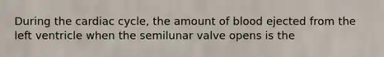 During the cardiac cycle, the amount of blood ejected from the left ventricle when the semilunar valve opens is the