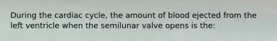 During the cardiac cycle, the amount of blood ejected from the left ventricle when the semilunar valve opens is the: