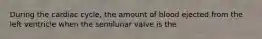 During the cardiac cycle, the amount of blood ejected from the left ventricle when the semilunar valve is the