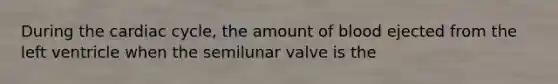 During the cardiac cycle, the amount of blood ejected from the left ventricle when the semilunar valve is the