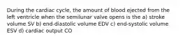 During the cardiac cycle, the amount of blood ejected from the left ventricle when the semilunar valve opens is the a) stroke volume SV b) end-diastolic volume EDV c) end-systolic volume ESV d) cardiac output CO