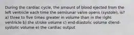 During the cardiac cycle, the amount of blood ejected from the left ventricle each time the semilunar valve opens (systole), is? a) three to five times greater in volume than in the right ventricle b) the stroke volume c) end-diastolic volume d)end-systolic volume e) the cardiac output