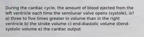 During the cardiac cycle, the amount of blood ejected from the left ventricle each time the semilunar valve opens (systole), is? a) three to five times greater in volume than in the right ventricle b) the stroke volume c) end-diastolic volume d)end-systolic volume e) the cardiac output