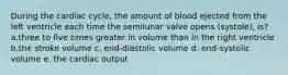 During the cardiac cycle, the amount of blood ejected from the left ventricle each time the semilunar valve opens (systole), is? a.three to five times greater in volume than in the right ventricle b.the stroke volume c. end-diastolic volume d. end-systolic volume e. the cardiac output